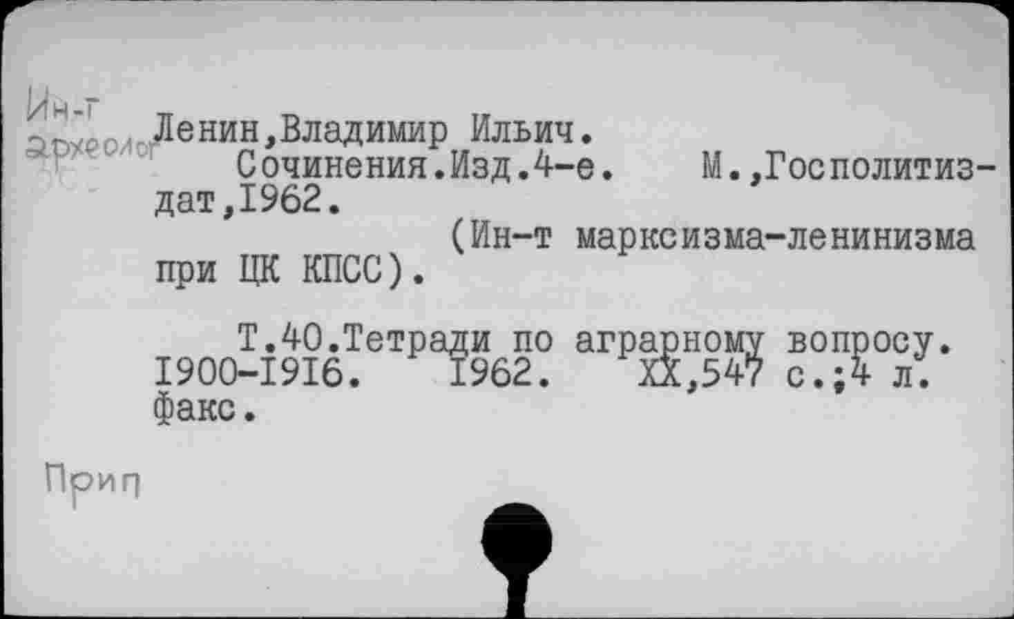 ﻿аоурои Ленин,Владимир Ильич.
Сочинения.Изд.4-е. М.,ГосПолитиздат, 1962.
(Ин-т марксизма-ленинизма при ЦК КПСС).
Т.40.Тетради по аграрному вопросу. I900-I9I6.	1962. XX,547 с.;4 л.
факс.
Прип